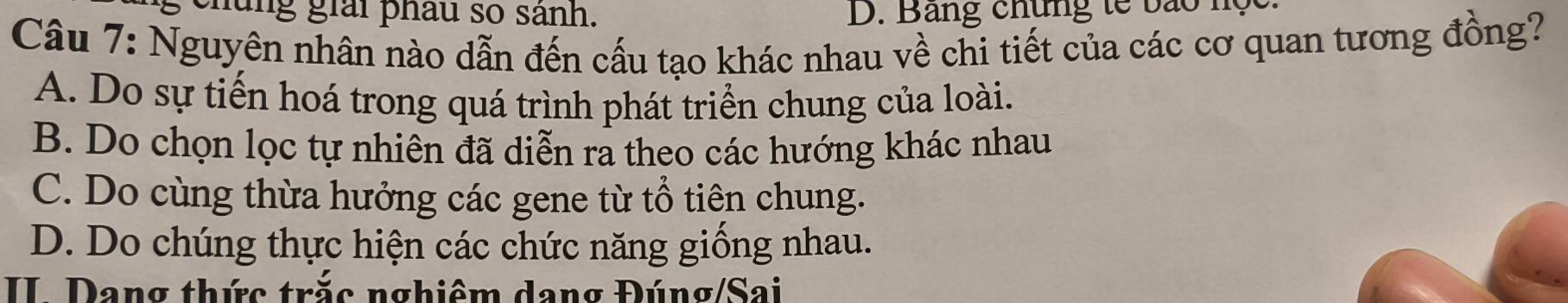 chúng giải phâu so sánh. D. Bang chứng tế bào nộc
Câu 7: Nguyên nhân nào dẫn đến cấu tạo khác nhau về chi tiết của các cơ quan tương đồng?
A. Do sự tiến hoá trong quá trình phát triển chung của loài.
B. Do chọn lọc tự nhiên đã diễn ra theo các hướng khác nhau
C. Do cùng thừa hưởng các gene từ tổ tiên chung.
D. Do chúng thực hiện các chức năng giống nhau.
II Dang thức trắc nghiêm dang Đúng/Sai