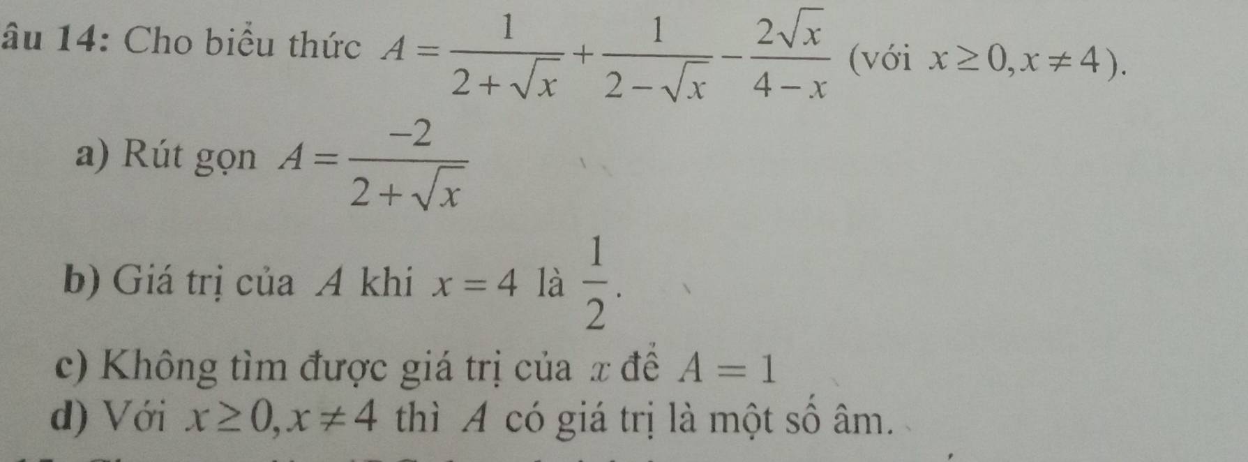 âu 14: Cho biểu thức A= 1/2+sqrt(x) + 1/2-sqrt(x) - 2sqrt(x)/4-x  (với x≥ 0,x!= 4). 
a) Rút gọn A= (-2)/2+sqrt(x) 
b) Giá trị của A khi x=4 là  1/2 .
c) Không tìm được giá trị của x đề A=1
d) Với x≥ 0, x!= 4 thì A có giá trị là một số âm.