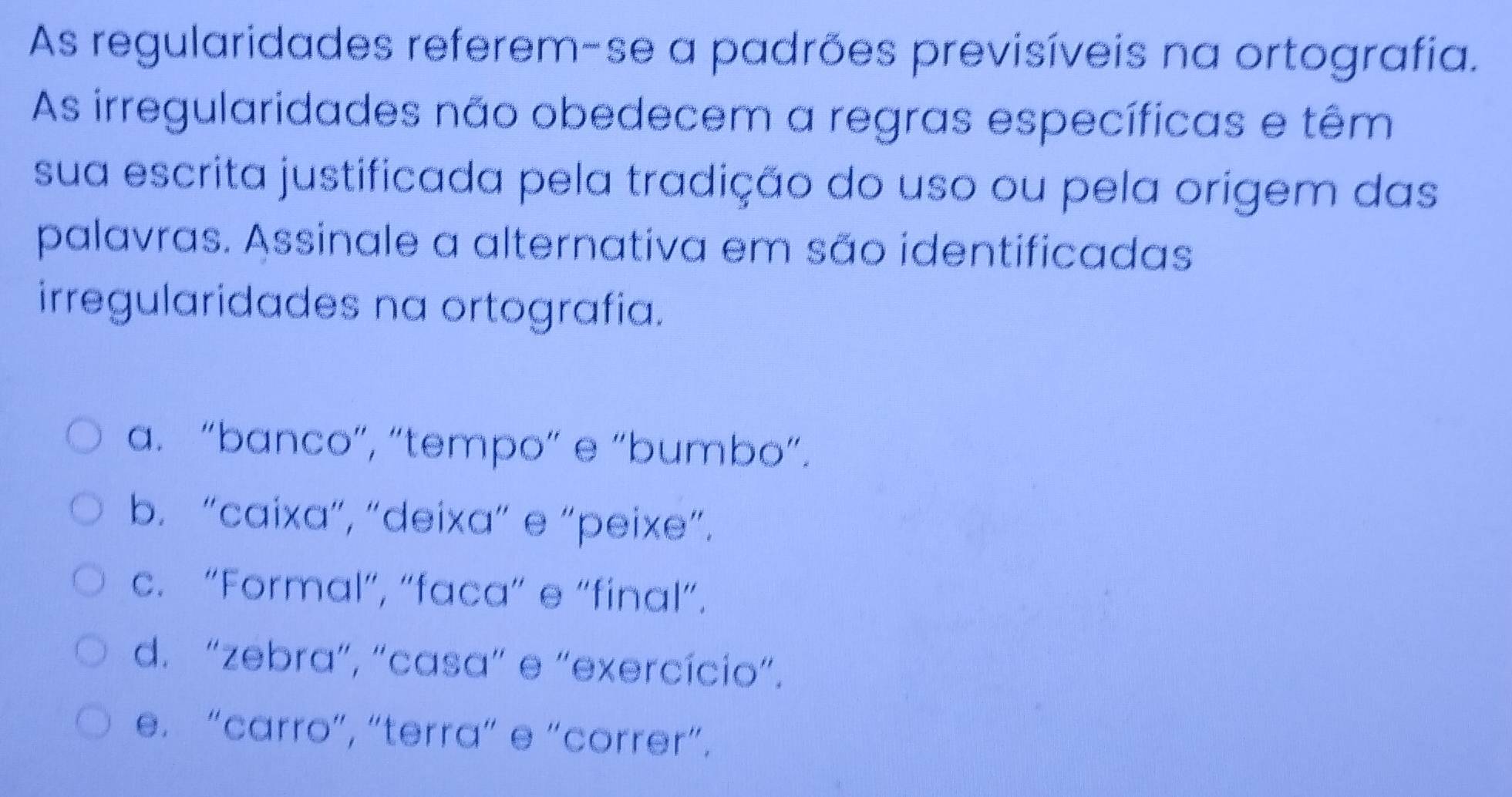 As regularidades referem-se a padrões previsíveis na ortografia.
As irregularidades não obedecem a regras específicas e têm
sua escrita justificada pela tradição do uso ou pela origem das
palavras. Assinale a alternativa em são identificadas
irregularidades na ortografia.
a. “banco”, “tempo” e “bumbo”.
b. “caixa”, “deixa” e “peixe”.
c. “Formal”, “faca” e “final”.
d. “zebra”, “casa” e “exercício”.
e. “carro”, “terra” e “correr”.