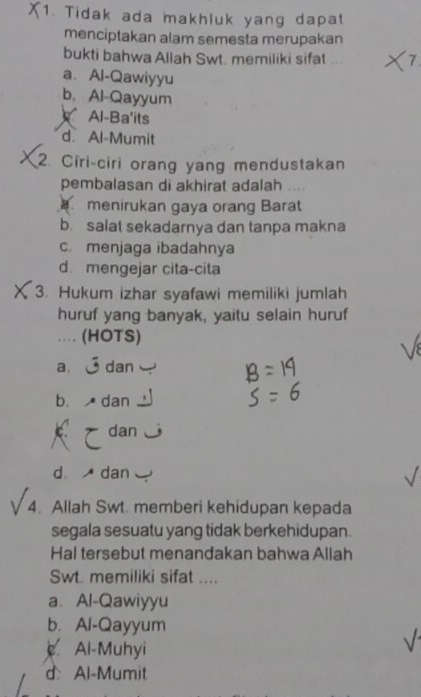 Tidak ada makhluk yang dapat
menciptakan alam semesta merupakan
bukti bahwa Allah Swt. memiliki sifat ...
a. Al-Qawiyyu
b. Al-Qayyum
Al-Ba'its
d Al-Mumit
2. Ciri-ciri orang yang mendustakan
pembalasan di akhirat adalah 
menirukan gaya orang Barat
b. salat sekadarnya dan tanpa makna
c menjaga ibadahnya
d. mengejar cita-cita
3. Hukum izhar syafawi memiliki jumlah
huruf yang banyak, yaitu selain huruf
.. (HOTS)
a. dan
b. A dan
a dan
d dan
4. Allah Swt. memberi kehidupan kepada
segala sesuatu yang tidak berkehidupan.
Hal tersebut menandakan bahwa Allah
Swt. memiliki sifat ....
a. Al-Qawiyyu
b. Al-Qayyum
Al-Muhyi
d Al-Mumit