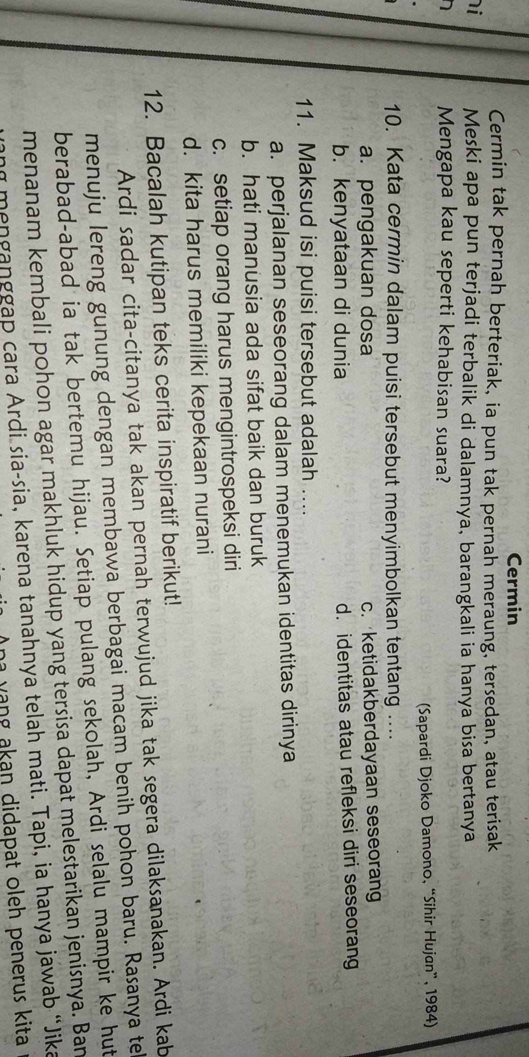 Cermin
Cermin tak pernah berteriak, ia pun tak pernah meraung, tersedan, atau terisak
i
Meski apa pun terjadi terbalik di dalamnya, barangkali ia hanya bisa bertanya
Mengapa kau seperti kehabisan suara?
(Sapardi Djoko Damono, “Sihir Hujan”, 1984)
10. Kata cermin dalam puisi tersebut menyimbolkan tentang ....
a. pengakuan dosa
c. ketidakberdayaan seseorang
b. kenyataan di dunia d. identitas atau refleksi diri seseorang
11. Maksud isi puisi tersebut adalah ....
a. perjalanan seseorang dalam menemukan identitas dirinya
b. hati manusia ada sifat baik dan buruk
c. setiap orang harus mengintrospeksi diri
d. kita harus memiliki kepekaan nurani
12. Bacalah kutipan teks cerita inspiratif berikut!
Ardi sadar cita-citanya tak akan pernah terwujud jika tak segera dilaksanakan. Ardi kab
menuju lereng gunung dengan membawa berbagai macam benih pohon baru. Rasanya te
berabad-abad ia tak bertemu hijau. Setiap pulang sekolah, Ardi selalu mampir ke hut
menanam kembali pohon agar makhluk hidup yang tersisa dapat melestarikan jenisnya. Ban
menganggap cara Ardi sia-sia, karena tanahnya telah mati. Tapi, ia hanya jawab “Jika
ha y ang akan didapat oleh penerus kita .