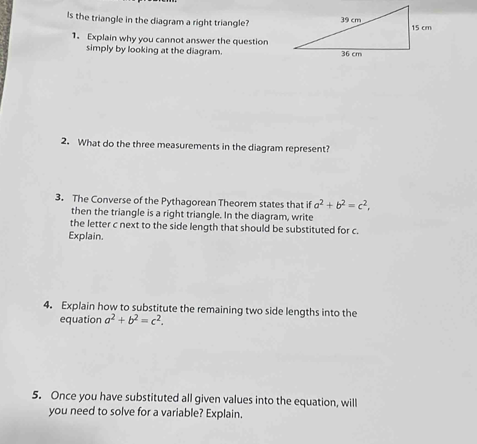 Is the triangle in the diagram a right triangle?
1. Explain why you cannot answer the question
simply by looking at the diagram.
2. What do the three measurements in the diagram represent?
3. The Converse of the Pythagorean Theorem states that if a^2+b^2=c^2, 
then the triangle is a right triangle. In the diagram, write
the letter c next to the side length that should be substituted for c.
Explain.
4. Explain how to substitute the remaining two side lengths into the
equation a^2+b^2=c^2. 
5. Once you have substituted all given values into the equation, will
you need to solve for a variable? Explain.