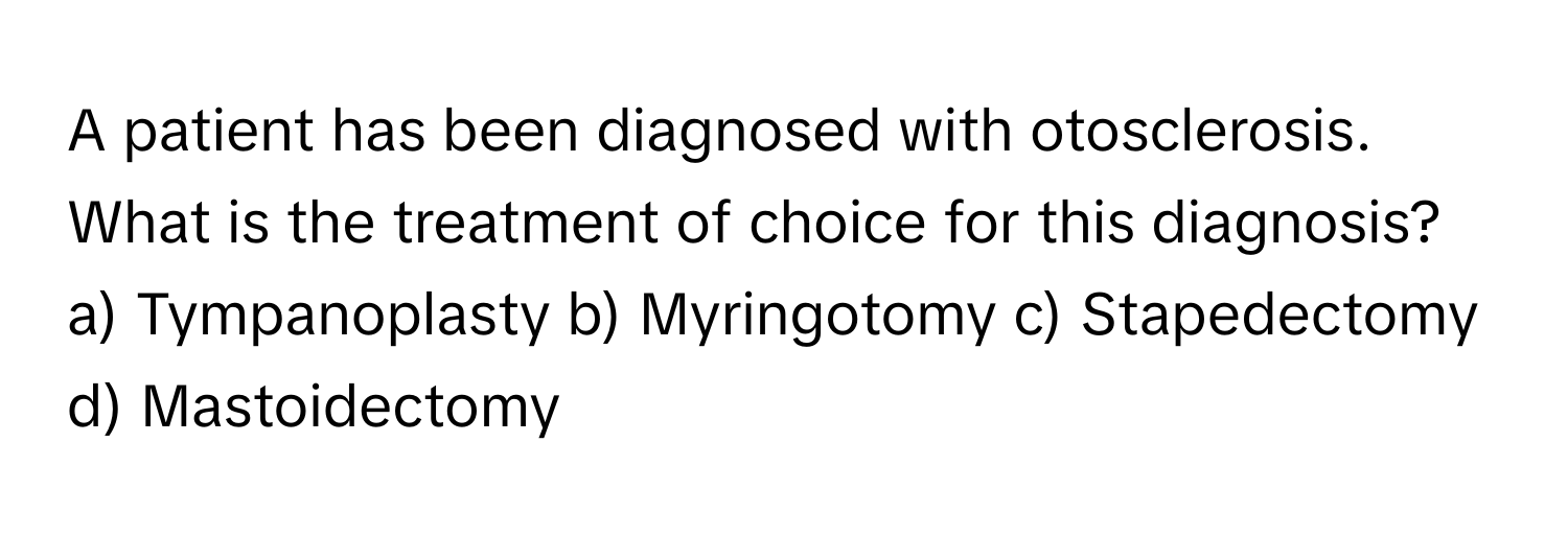 A patient has been diagnosed with otosclerosis. What is the treatment of choice for this diagnosis?

a) Tympanoplasty b) Myringotomy c) Stapedectomy d) Mastoidectomy