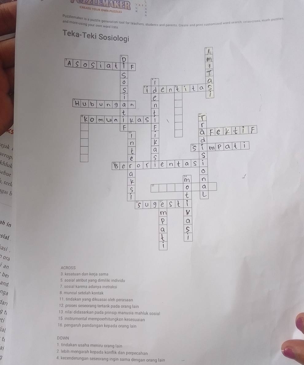 DALEMAKEP 
CREATE YOUR OWN PUZZLES 
Puzzlemaker is a puzzle generation tool for teachers, students and parents. Create and print customized word search, criss-cross, math puzzles 
and more-using your own word lists 
Teka-Teki Sosiologi 
Ts 
ejak 
erup. 
khluk 
sebut 
, terl 
gas b 
_ 
ah in 
sial 
asi . 
ora 
i an 
ACROSS 
bei 
3 kesatuan dan kerja sama 
5. sosial atribut yang dimiliki individu 
and 
7. sosial karena adanya inetraksi 
nga 
8. muncul setelah kontak 
dan 
11. tindakan yang dikuasai oleh perasaan 
12. proses seseorang tertarik pada orang lain 
g t 
13. nilai didasarkan pada prinsip manusia mahluk sosial 
ti 
15. instrumental mempoerhitungkan kesesuaian 
16. pengaruh pandangan kepada orang lain 
ial 
ti DOWN 
ai 
1. tindakan usaha meniru orang lain 
2. lebih mengarah kepada konflik dan perpecahan 
4. kecenderungan seseorang ingin sama dengan orang lain