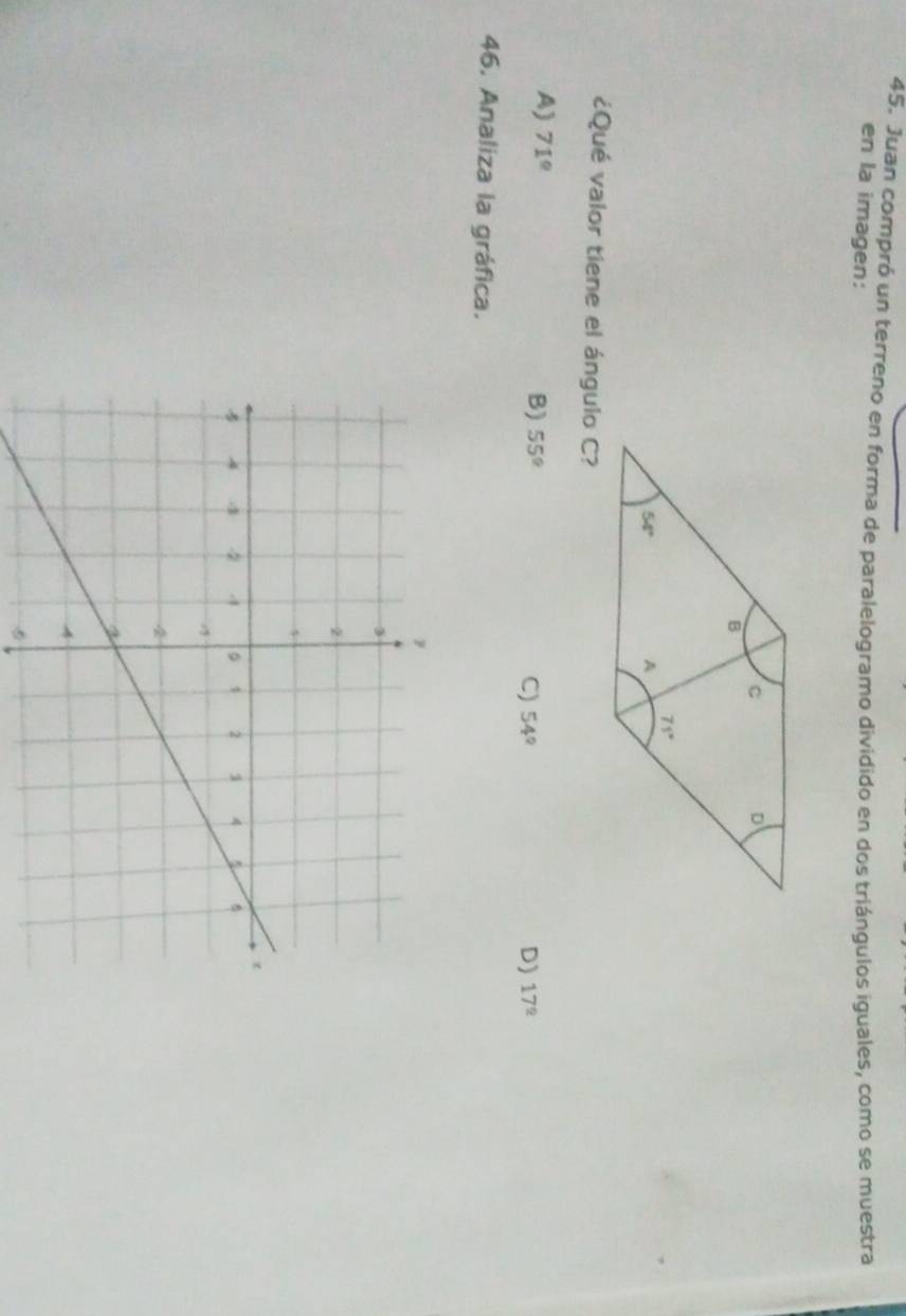 Juan compró un terreno en forma de paralelogramo dividido en dos triángulos iguales, como se muestra
en la imagen:
¿Qué valor tiene el ángulo C?
A) 71°
B) 55° D) 17^(_ circ)
C) 54°
46. Analiza la gráfica.