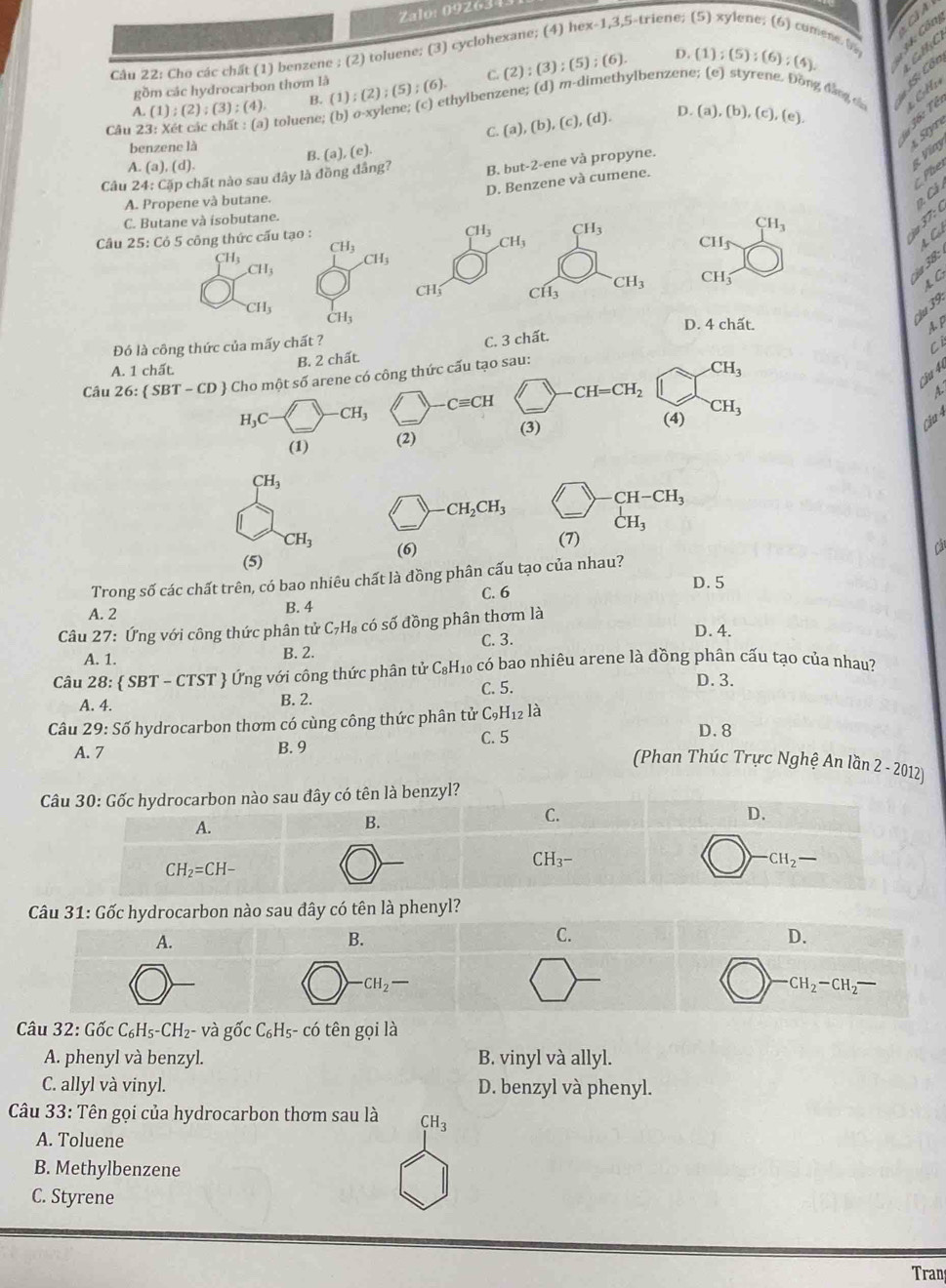 Zalo: 092634
Câu 22: Cho các chất (1) benzene ; (2) toluene; (3) cyclohexane; (4) hex-1,3,5-triene; (5) xylene; (6) comene b 34: Côn
gồm các hydrocarbon thơm là (2):(3);(5);(6). D. (1);(5);(6);(4). 1 Gl C
Câu 23: Xét các chất : (a) toluene; (b o) o-xylene; (c) ethylbenzene; (d) m-dimethylbenzene; (e) styrene. Đồng đẳng dn
A. (1);(2);(3);(4) B. (1);(2);(5);(6).
C.
D.
36: Tế
Siyr
benzene là C. (a),(b),(c),(d). (a),(b),(c),(e),
B. (a),(e).
A. (a),(d).
Câu 24: : Cặp chất nào sau đây là đồng đâng? B. but-2-ene và propyne.
g Víny
D. Benzene và cumene.
Phe
A. Propene và butane.
2 C ả
C. Butane và isobutane.
Câu 25: Có 5 công thức cấu tạo :
CH_3 CH_3
CH_3 B
CH_3
CH_3
CH_1
4  C
CH_3
CH_3
CH_3
CH_3 CH_1
ja 38:
A G
( ^-Hwidehat i CH_3
CH_3
CH_3
'u 39.
D. 4 chất. A.P
Đó là công thức của mấy chất ?
C. 3 chất.
Ci
B. 2 chất.
A. 1 chất. CH_3
1
cju 4
Câu 26: SBT-CD Cho một số arene có công thức cấu tạo sau:
H_3C- (1 _ CH_3 1 Cequiv CH CH=CH_2
A-
(3)
Của 4
(1) (2) (4) CH_3
CH_3
1 CH_2CH_3
CH-CH_3
CH_3
(7)
CH_3 (6) Cá
(5)
Trong số các chất trên, có bao nhiêu chất là đồng phân cấu tạo của nhau?
C. 6 D. 5
A. 2 B. 4
Câu 27: Ứng với công thức phân tử C _7H_8 có số đồng phân thơm là
A. 1.
B. 2. C. 3.
D. 4.
Câu 28: SBT-CTST Ứng với công thức phân tử -8 Hì có bao nhiêu arene là đồng phân cấu tạo của nhau?
A. 4.
B. 2. C. 5.
D.3.
Câu 29:Soverline o hydrocarbon thơm có cùng công thức phân tử C_9H_12 là
A. 7
B. 9 C. 5 D. 8
(Phan Thúc Trực Nghệ An lần 2 - 2012)
Câu 31: Gốc hydrocarbon nào sau đây có tên là phenyl?
A.
B.
C.
D.
-CH_2-
CH_2-CH_2-
Câu 32 : Gốc C_6H_5-CH_2- và gốc C_6H_5- - có tên gọi là
A. phenyl và benzyl. B. vinyl và allyl.
C. allyl và vinyl. D. benzyl và phenyl.
Câu 33: Tên gọi của hydrocarbon thơm sau là CH_3
A. Toluene
B. Methylbenzene
C. Styrene
Tran