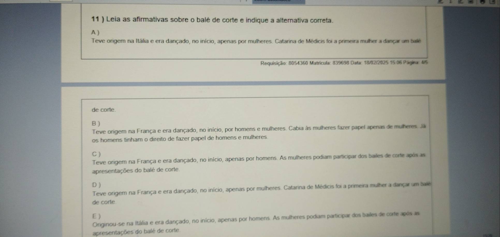 11 ) Leia as afirmativas sobre o balé de corte e indique a alternativa correta.
A )
Teve origer na Itália e era dançado, no início, apenas por mulheres. Catarina de Médicis foi a primeira mulher a dançar um balé
Requisição: 8054360 Matricula: 839698 Data: 18/02/2025 15:06 Página: 4/5
de corte.
B )
Teve origem na França e era dançado, no início, por homens e mulheres. Cabia às mulheres fazer papel apenas de mulheres. Ja
os homens tinham o direito de fazer papel de homens e mulheres.
C )
Teve origem na França e era dançado, no início, apenas por homens. As mulheres podiam participar dos bailes de corte após as
apresentações do balé de corte.
D )
Teve origem na França e era dançado, no início, apenas por mulheres. Catarina de Médicis foi a primeira mulher a dançar um bale
de corte.
E )
Originou-se na Itália e era dançado, no início, apenas por homens. As mulheres podiam participar dos bailes de corte após as
apresentações do balé de corte