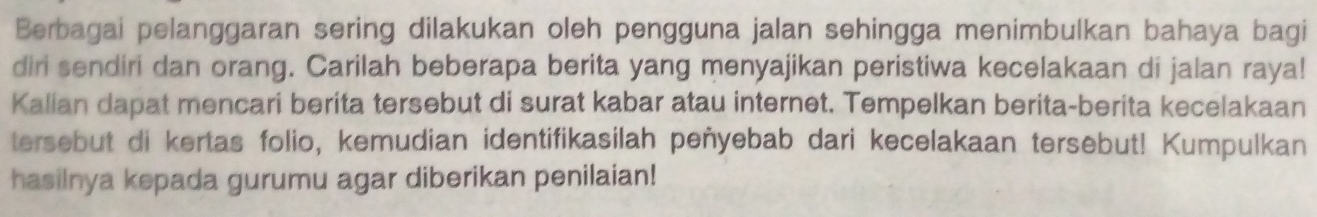 Berbagai pelanggaran sering dilakukan oleh pengguna jalan sehingga menimbulkan bahaya bagi 
diri sendiri dan orang. Carilah beberapa berita yang menyajikan peristiwa kecelakaan di jalan raya! 
Kalian dapat mencari berita tersebut di surat kabar atau internet. Tempelkan berita-berita kecelakaan 
tersebut di kertas folio, kemudian identifikasilah peñyebab dari kecelakaan tersebut! Kumpulkan 
hasilnya kepada gurumu agar diberikan penilaian!