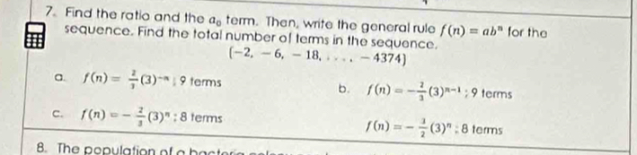 Find the ratio and the a_0 term. Then, write the general rule f(n)=ab^n for the
sequence. Find the total number of terms in the sequence. (-2,-6,-18,...,-4374)
a. f(n)= 2/3 (3)^-n|9 terms b. f(n)=- 2/3 (3)^n-1;9 terms
c. f(n)=- 2/3 (3)^n; 8 terms terms
f(n)=- 3/2 (3)^n;8
8. The population of a bac