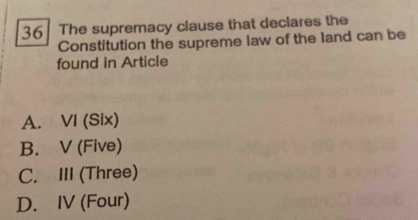 36| The supremacy clause that declares the
Constitution the supreme law of the land can be
found in Article
A. VI (Six)
B. V (Five)
C. III (Three)
D. IV (Four)