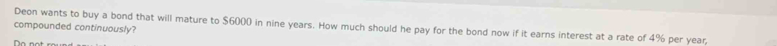 compounded continuously? Deon wants to buy a bond that will mature to $6000 in nine years. How much should he pay for the bond now if it earns interest at a rate of 4% per year, 
o not