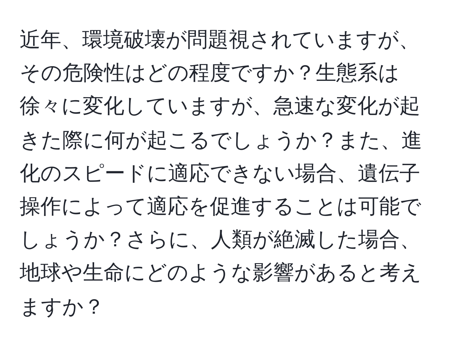 近年、環境破壊が問題視されていますが、その危険性はどの程度ですか？生態系は徐々に変化していますが、急速な変化が起きた際に何が起こるでしょうか？また、進化のスピードに適応できない場合、遺伝子操作によって適応を促進することは可能でしょうか？さらに、人類が絶滅した場合、地球や生命にどのような影響があると考えますか？