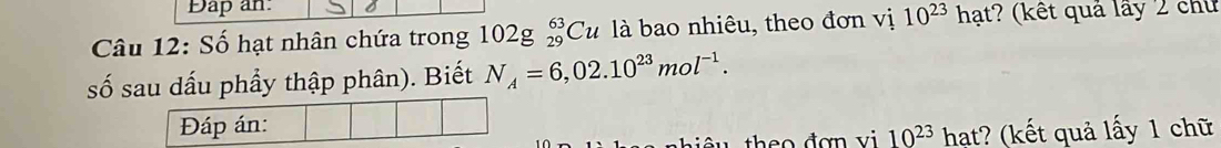 Dap an. 
Câu 12: Số hạt nhân chứa trong 102g_(29)^(63)Cu là bao nhiêu, theo đơn vị 10^(23)hat :? (kết quả lấy 2 chủ 
ố sau dấu phầy thập phân). Biết N_A=6,02.10^(23)mol^(-1). 
Đáp án:
10^(23) hạt? (kết quả lấy 1 chữ