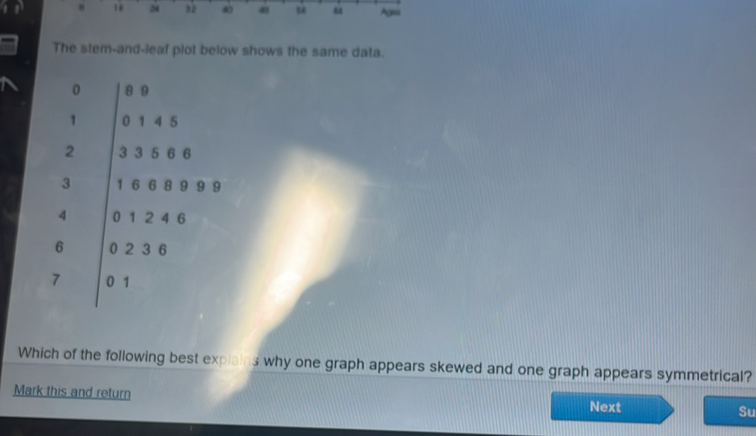 18 2 a a “ Agiss 
The stem-and-leaf plot below shows the same data. 
Which of the following best explains why one graph appears skewed and one graph appears symmetrical? 
Mark this and return Next Su