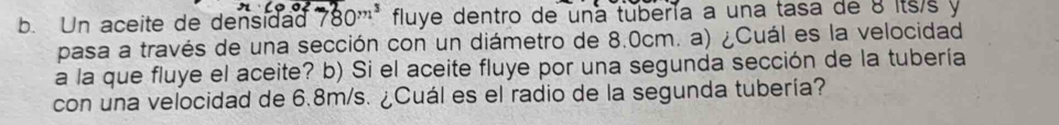 Un aceite de densidad 780^(m^3) fluye dentro de una tubería a una tasa de 8 its/s y 
pasa a través de una sección con un diámetro de 8.0cm. a) ¿Cuál es la velocidad 
a la que fluye el aceite? b) Si el aceite fluye por una segunda sección de la tubería 
con una velocidad de 6.8m/s. ¿Cuál es el radio de la segunda tubería?