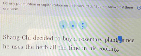 Fix any punctuation or capitalization errors below. Click ''Submit Answer'' if there 
are none. 
Shang-Chi decided to buy a rosemary plant since 
he uses the herb all the time in his cooking.