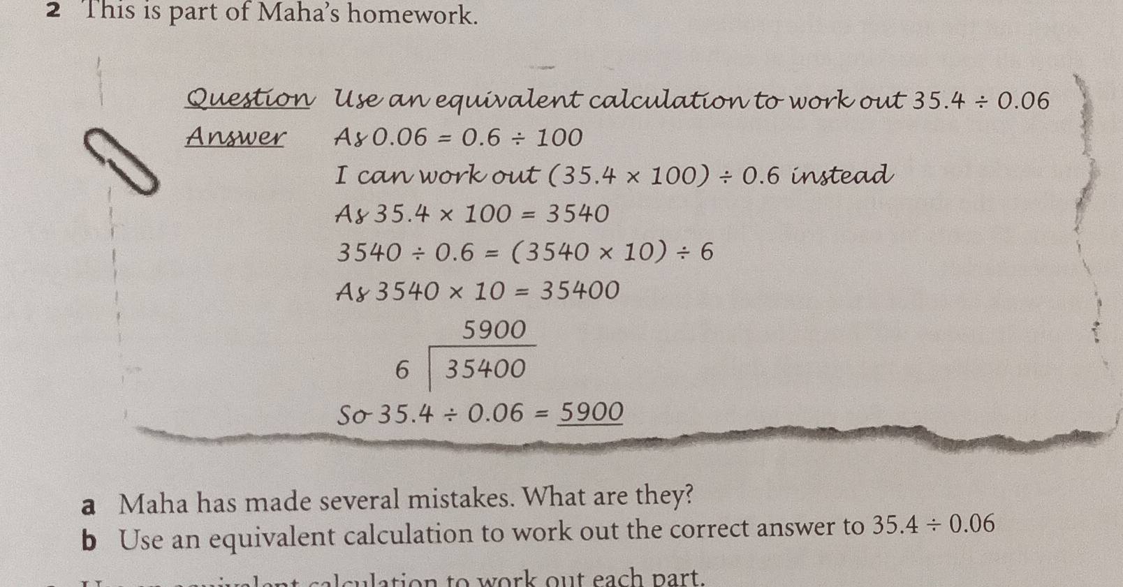 This is part of Maha's homework. 
Question Use an equivalent calculation to work out 35.4/ 0.06
Answer Ay0.06=0.6/ 100
I can work out (35.4* 100)/ 0.6 instead
A835.4* 100=3540
3540/ 0.6=(3540* 10)/ 6
A83540* 10=35400
beginarrayr 5900 6encloselongdiv 35400endarray
Ssigma 35.4/ 0.06=_ 5900
a Maha has made several mistakes. What are they? 
b Use an equivalent calculation to work out the correct answer to 35.4/ 0.06
sulation to work out each part.