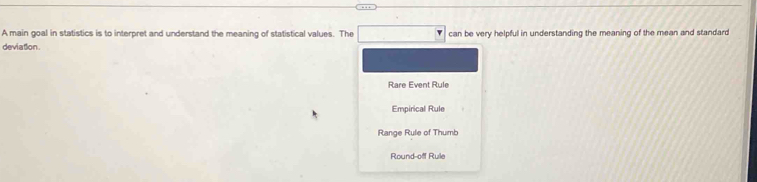 A main goal in statistics is to interpret and understand the meaning of statistical values. The
deviation. can be very helpful in understanding the meaning of the mean and standard
Rare Event Rule
Empirical Rule
Range Rule of Thumb
Round-off Rule