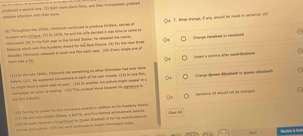 produced a second one. (5) Both were silent films, and they immediately grabbed 
peoples attention with their style. 
(6) Throughout the 1930s, Hitchcock continued to produce thrillers, stories of 7. What change, if any, should be made in sentence 18? 
mystery and intrique. (7) In 1939, he and his wife decided it was time to come to 
Hollywood. (8) In his first year in the United States, he released the movie, 
Rebecca which won the Academy Award for the Best Picture. (9) For the next three Change receives to received 
decades, Hitchcock released at least one film each year. (10) Every single one of 
Insert a comma after contributions 
them was a hit. 
(11) In the late 1940s, Hitchcock did something no other filmmaker had ever done 
before. (12) He appeared somewhere in each of his own movies. (13) In one film, 
he might have a silent walk-on part. (14) In another, his picture might appear in a Change Queen Elizabeth to queen elizabeth 
newspaper an actor is reading. (15) This unusual move became his signature in 
Sentence 18 should not be changed. 
the film industry. 
(16) During his career he won numerous awards in addition to his Academy Award. 
(17) He won two Golden Globes, a BAFTA, and five lifetime achievement awards. Clear All 
(18) He even receives a knighthood by Queen Elizabeth II for his contributions to 
cinema and culture. (19) His work continues to inspire filmmakers today. 
Next > Review & Sub