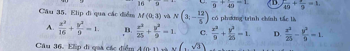 16'9 C. frac 9+frac 49=1. D. frac 49+ 9/9 =1. 
Câu 35. Elip đi qua các điểm M(0;3) và N(3;- 12/5 ) có phương trình chính tắc là
A.  x^2/16 + y^2/9 =1. B.  x^2/25 + y^2/9 =1. C.  x^2/9 + y^2/25 =1. D.  x^2/25 - y^2/9 =1. 
Câu 36. Elip đi qua các điểm A(0· 1) và (sqrt(3))