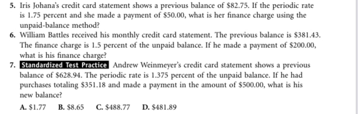 Iris Johana’s credit card statement shows a previous balance of $82.75. If the periodic rate
is 1.75 percent and she made a payment of $50.00, what is her finance charge using the
unpaid-balance method?
6. William Battles received his monthly credit card statement. The previous balance is $381.43.
The finance charge is 1.5 percent of the unpaid balance. If he made a payment of $200.00,
what is his finance charge?
7. Standardized Test Practice Andrew Weinmeyer’s credit card statement shows a previous
balance of $628.94. The periodic rate is 1.375 percent of the unpaid balance. If he had
purchases totaling $351.18 and made a payment in the amount of $500.00, what is his
new balance?
A. $1.77 B. $8.65 C. $488.77 D. $481.89