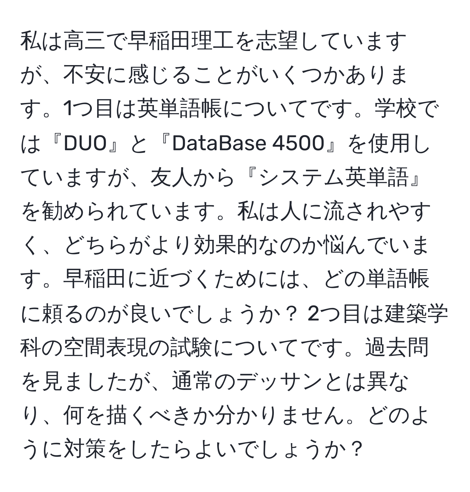 私は高三で早稲田理工を志望していますが、不安に感じることがいくつかあります。1つ目は英単語帳についてです。学校では『DUO』と『DataBase 4500』を使用していますが、友人から『システム英単語』を勧められています。私は人に流されやすく、どちらがより効果的なのか悩んでいます。早稲田に近づくためには、どの単語帳に頼るのが良いでしょうか？ 2つ目は建築学科の空間表現の試験についてです。過去問を見ましたが、通常のデッサンとは異なり、何を描くべきか分かりません。どのように対策をしたらよいでしょうか？