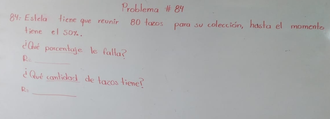 Problema 84 
84: Esldla fiene que revnir 80 tazos para so coleccion, hasta el momento 
fiene el 50%. 
_ 
dave porcentage le falla?
R=
Que cantidad de tazos fiene? 
_
R=