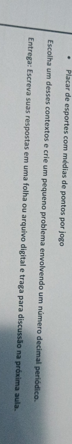 Placar de esportes com médias de pontos por jogo 
Escolha um desses contextos e crie um pequeno problema envolvendo um número decimal periódico. 
Entrega: Escreva suas respostas em uma folha ou arquivo digital e traga para discussão na próxima aula.