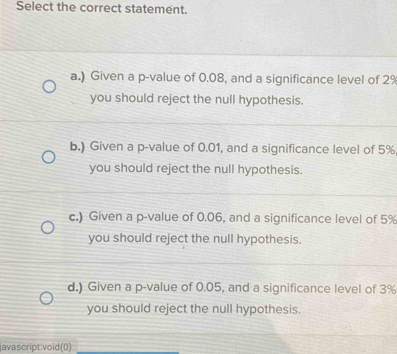 Select the correct statement.
a.) Given a p -value of 0.08, and a significance level of 2%
you should reject the null hypothesis.
b.) Given a p -value of 0.01, and a significance level of 5%
you should reject the null hypothesis.
c.) Given a p -value of 0.06, and a significance level of 5%
you should reject the null hypothesis.
d.) Given a p -value of 0.05, and a significance level of 3%
you should reject the null hypothesis.
javascript:void(0)