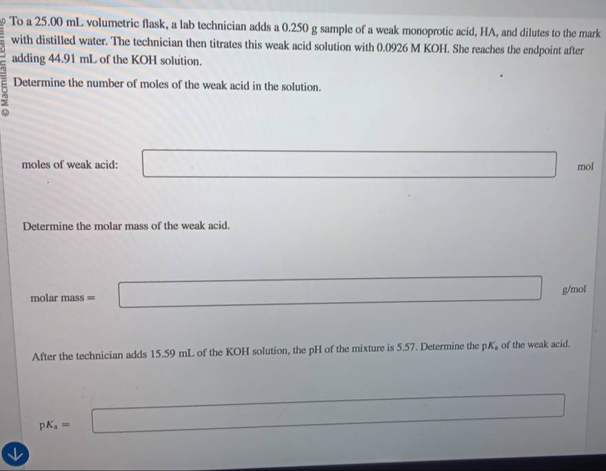 To a 25.00 mL volumetric flask, a lab technician adds a 0.250 g sample of a weak monoprotic acid, HA, and dilutes to the mark 
with distilled water. The technician then titrates this weak acid solution with 0.0926 M KOH. She reaches the endpoint after 
adding 44.91 mL of the KOH solution. 
Determine the number of moles of the weak acid in the solution. 
moles of weak acid: □ □ mol
Determine the molar mass of the weak acid.
molar mass = □ g/mol
After the technician adds 15.59 mL of the KOH solution, the pH of the mixture is 5.57. Determine the pK_a of the weak acid.
pK_a=□ ·s^(r^r □) x_1+x_2+0.5