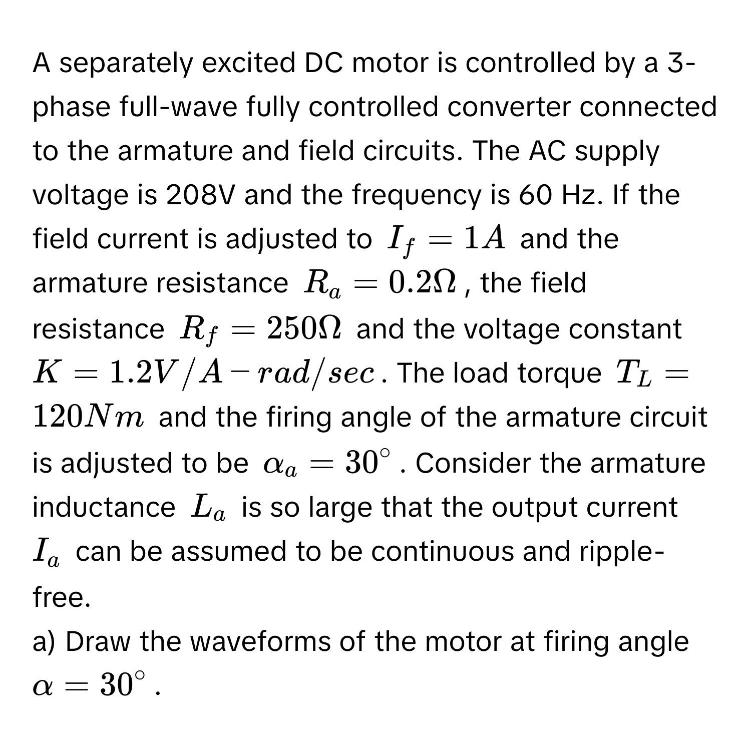 A separately excited DC motor is controlled by a 3-phase full-wave fully controlled converter connected to the armature and field circuits. The AC supply voltage is 208V and the frequency is 60 Hz. If the field current is adjusted to $I_f = 1A$ and the armature resistance $R_a = 0.2 Omega$, the field resistance $R_f = 250 Omega$ and the voltage constant $K = 1.2 V/A-rad/sec$. The load torque $T_L = 120 Nm$ and the firing angle of the armature circuit is adjusted to be $alpha_a = 30°$. Consider the armature inductance $L_a$ is so large that the output current $I_a$ can be assumed to be continuous and ripple-free.

a) Draw the waveforms of the motor at firing angle $alpha = 30°$.