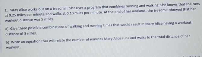 Mary Alice works out on a treadmill. She uses a program that combines running and walking. She knows that she runs 
at 0.25 miles per minute and walks at 0.10 miles per minute. At the end of her workout, the treadmill showed that her 
workout distance was 5 miles. 
a) Give three possible combinations of walking and running times that would result in Mary Alice having a workout 
distance of 5 miles. 
b) Write an equation that will relate the number of minutes Mary Alice runs and walks to the total distance of her 
workout.