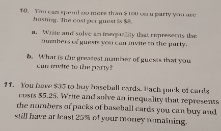 You can spend no more than $100 on a party you are 
hosting. The cost per guest is $8. 
a. Write and solve an inequality that represents the 
numbers of guests you can invite to the party. 
b. What is the greatest number of guests that you 
can invite to the party? 
11. You have $35 to buy baseball cards. Each pack of cards 
costs $5.25. Write and solve an inequality that represents 
the numbers of packs of baseball cards you can buy and 
still have at least 25% of your money remaining.