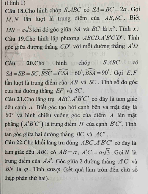 (Hình 1) 
Câu 18.Cho hình chóp S. ABC có SA=BC=2a. Gọi
M,N lần lượt là trung điểm của AB, SC. Biết
MN=asqrt(3) khi đó góc giữa SA và BC là x°. Tính x. 
Câu 19.Cho hình lập phương ABCD. A'B'C'D'. Tính 
góc giữa đường thẳng CD' với mỗi đường thắng A'D
Câu 20.Cho hình ar chóp S. ABCEDcó
SA=SB=SC, widehat BSC=widehat CSA=60°, widehat BSA=90°. Gọi E, F 
lần lượt là trung điểm của AB và SC. Tính số đo góc 
của hai đường thẳng EF và SC. 
Câu 21.Cho lăng trụ ABC. A'B'C' có đáy là tam giác 
đều cạnh a. Biết góc tạo bởi cạnh bên và mặt đáy là
60° và hình chiếu vuông góc của điểm A lên mặt 
phẳng (A'B'C') là trung điểm H của cạnh B'C'. Tính 
tan góc giữa hai đường thắng BC và AC'. 
Câu 22.Cho khối lăng trụ đứng ABC. A'B'C' có đáy là 
tam giác đều ABC có AB=a, A'C=asqrt(3). Gọi N là 
trung điểm của AA'. Góc giữa 2 đường thắng A'C và 
BN là φ. Tính cosφ (kết quả làm tròn đến chữ số 
thập phân thứ hai).