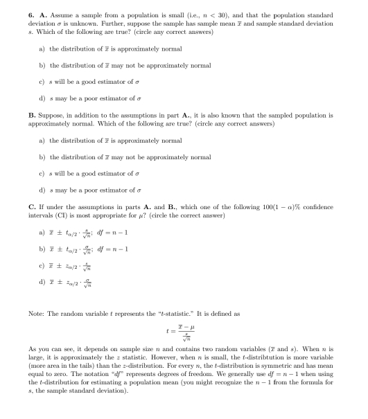 Assume a sample from a population is small (i,e_-, n<30) , and that the population standard 
deviation σ is unknown. Further, suppose the sample has sample mean 7 and sample standard deviation
s. Which of the following are true? (circle any correct answers)
a) the distribution of 7 is approximately normal
b) the distribution of 7 may not be approximately normal
c) s will be a good estimator of
d) s may be a poor estimator of 
B. Suppose, in addition to the assumptions in part A., it is also known that the sampled population is
approximately normal. Which of the following are true? (circle any correct answers)
a) the distribution of 7 is approximately normal
b) the distribution of 7 may not be approximately normal
c) s will be a good estimator of σ
d) s may be a poor estimator of σ
C. If under the assumptions in parts A. and B., which one of the following 100(1-a)% confidence
intervals (CI) is most appropriate for µ? (circle the correct answer)
a) overline x± t_a/2·  s/sqrt(n) ;df=n-1
b) overline x± t_o/2·  sigma /sqrt(n) ;df=n-1
c) overline x± z_alpha /2·  s/sqrt(n) 
d) overline x± z_a/2·  a/sqrt(n) 
Note: The random variable t represents the “&statistic.” It is defined as
t=frac overline x-mu  x/sqrt(n) 
As you can see, it depends on sample size n and contains two random variables (7 and s). When n is
large, it is approximately the z statistic. However, when n is small, the f-distribtution is more variable
(more area in the tails) than the 2-distribution. For every n, the &-distribution is symmetric and has mean
equal to zero. The notation“df” represents degrees of freedom. We generally use df=n-1 when using
the t-distribution for estimating a population mean (you might recognize the n-1 from the formula for
s, the sample standard deviation).