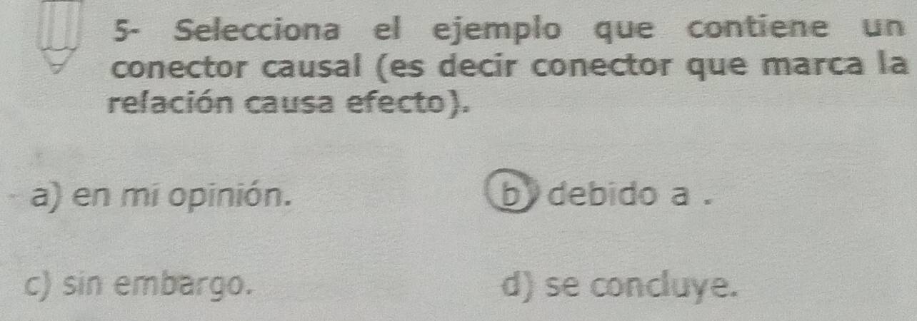 5- Selecciona el ejemplo que contiene un
conector causal (es decir conector que marca la
relación causa efecto).
a) en mi opinión. by debido a.
c) sin embargo. d) se concluye.