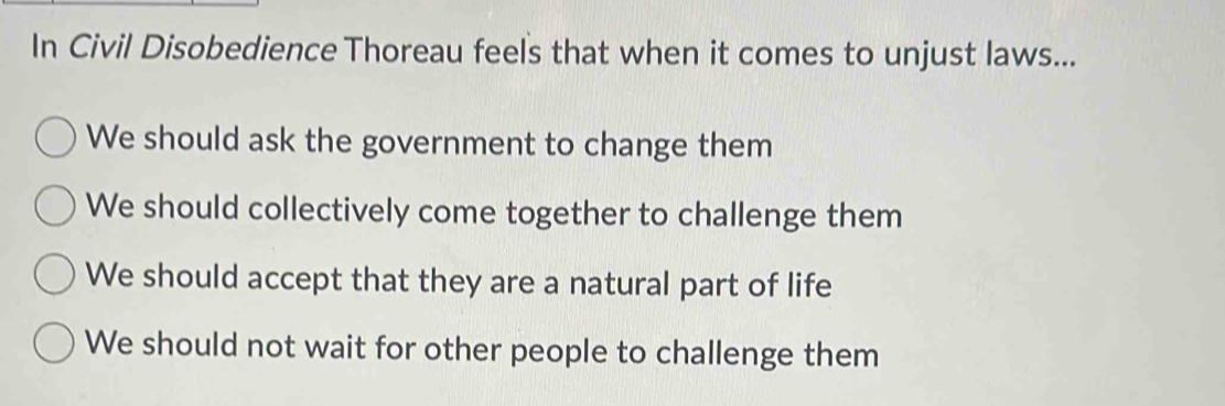 In Civil Disobedience Thoreau feels that when it comes to unjust laws...
We should ask the government to change them
We should collectively come together to challenge them
We should accept that they are a natural part of life
We should not wait for other people to challenge them