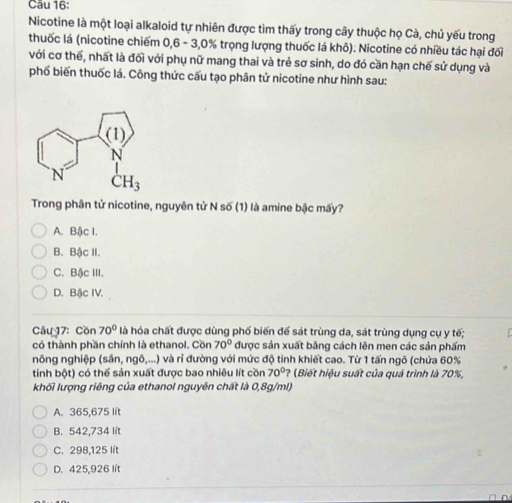 Nicotine là một loại alkaloid tự nhiên được tìm thấy trong cây thuộc họ Cà, chủ yếu trong
thuốc lá (nicotine chiếm 0,6 - 3,0% trọng lượng thuốc lá khô). Nicotine có nhiều tác hại đối
với cơ thế, nhất là đối với phụ nữ mang thai và trẻ sơ sinh, do đó cần hạn chế sử dụng và
phố biến thuốc lá. Công thức cấu tạo phân tử nicotine như hình sau:
Trong phân tử nicotine, nguyên tử N số (1) là amine bậc mấy?
A. Bậc I.
B. Bậc II.
C. Bậc III.
D. Bậc IV.
Câu 17: Cồn 70° là hóa chất được dùng phố biến để sát trùng da, sát trùng dụng cụ y tế;
có thành phần chính là ethanol. Cồn 70° được sản xuất bằng cách lên men các sản phẩm
nông nghiệp (sần, ngô,...) và rỉ đường với mức độ tinh khiết cao. Từ 1 tấn ngô (chứa 60%
tinh bột) có thể sản xuất được bao nhiêu lít cồn 70° (Biết hiệu suất của quá trình là 70%,
khối lượng riêng của ethanol nguyên chất là 0,8g/ml)
A. 365,675 lít
B. 542,734 lít
C. 298,125 lít
D. 425,926 lít