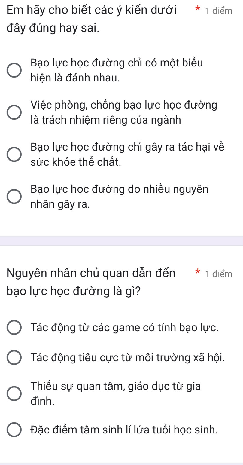 Em hãy cho biết các ý kiến dưới * 1 điểm
đây đúng hay sai.
Bạo lực học đường chỉ có một biểu
hiện là đánh nhau.
Việc phòng, chống bạo lực học đường
là trách nhiệm riêng của ngành
Bạo lực học đường chỉ gây ra tác hại về
sức khỏe thể chất.
Bạo lực học đường do nhiều nguyên
nhân gây ra.
Nguyên nhân chủ quan dẫn đến * 1 điểm
bạo lực học đường là gì?
Tác động từ các game có tính bạo lực.
Tác động tiêu cực từ môi trường xã hội.
Thiếu sự quan tâm, giáo dục từ gia
đình.
Đặc điểm tâm sinh lí lứa tuổi học sinh.