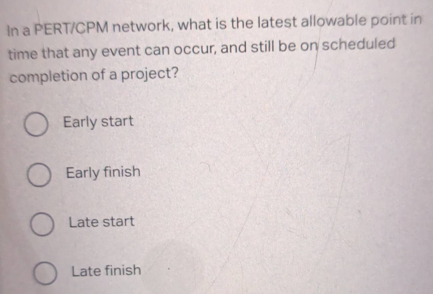 In a PERT/CPM network, what is the latest allowable point in
time that any event can occur, and still be on scheduled
completion of a project?
Early start
Early finish
Late start
Late finish