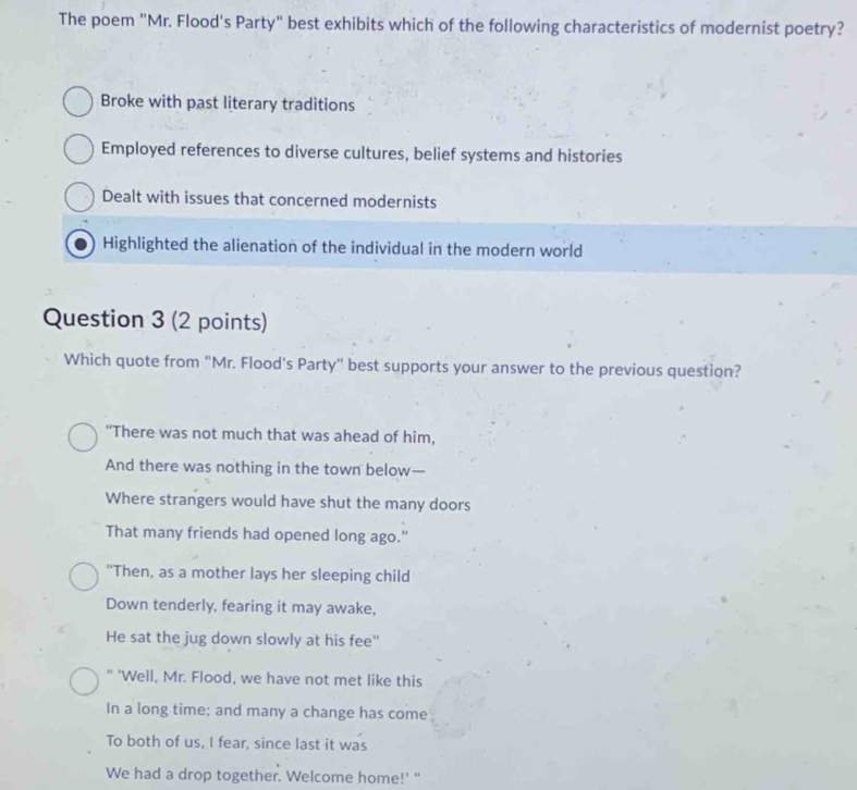 The poem "Mr. Flood's Party" best exhibits which of the following characteristics of modernist poetry?
Broke with past literary traditions
Employed references to diverse cultures, belief systems and histories
Dealt with issues that concerned modernists
Highlighted the alienation of the individual in the modern world
Question 3 (2 points)
Which quote from “Mr. Flood’s Party" best supports your answer to the previous question?
"There was not much that was ahead of him,
And there was nothing in the town below—
Where strangers would have shut the many doors
That many friends had opened long ago."
"Then, as a mother lays her sleeping child
Down tenderly, fearing it may awake,
He sat the jug down slowly at his fee"
" 'Well, Mr. Flood, we have not met like this
In a long time; and many a change has come
To both of us, I fear, since last it was
We had a drop together. Welcome home!' "