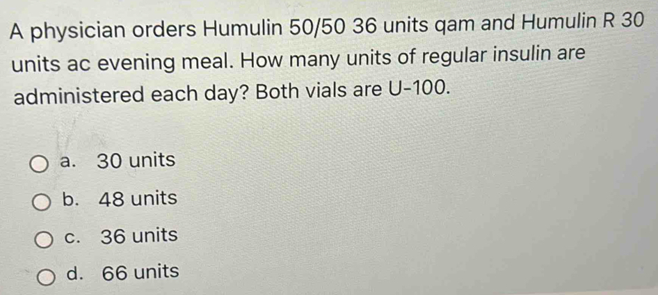 A physician orders Humulin 50/50 36 units qam and Humulin R 30
units ac evening meal. How many units of regular insulin are
administered each day? Both vials are U-100.
a. 30 units
b. 48 units
c. 36 units
d. 66 units