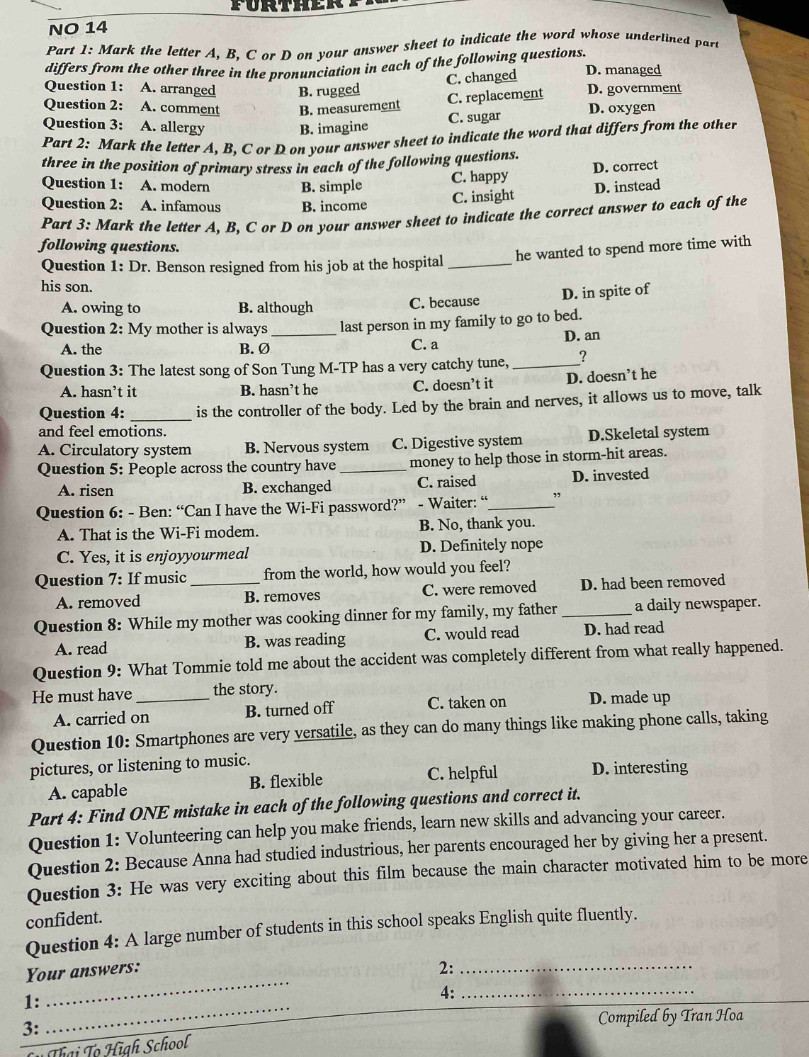 FURTHER
NO 14
Part 1: Mark the letter A, B, C or D on your answer sheet to indicate the word whose underlined part
differs from the other three in the pronunciation in each of the following questions. D. managed
B. rugged C. changed
Question 1: A. arranged D. government
C. replacement
Question 2: A. comment B. measurement D. oxygen
Question 3: A. allergy B. imagine C. sugar
Part 2: Mark the letter A, B, C or D on your answer sheet to indicate the word that differs from the other
three in the position of primary stress in each of the following questions.
Question 1: A. modern B. simple C. happy D. correct
Question 2: A. infamous B. income
C. insight D. instead
Part 3: Mark the letter A, B, C or D on your answer sheet to indicate the correct answer to each of the
following questions.
Question 1: Dr. Benson resigned from his job at the hospital _he wanted to spend more time with
his son.
D. in spite of
A. owing to B. although C. because
Question 2: My mother is always _last person in my family to go to bed.
D. an
A. the B.Ø C. a
Question 3: The latest song of Son Tung M-TP has a very catchy tune, _?
A. hasn’t it B. hasn’t he C. doesn’t it D. doesn’t he
Question 4: _is the controller of the body. Led by the brain and nerves, it allows us to move, talk
and feel emotions.
A. Circulatory system B. Nervous system C. Digestive system D.Skeletal system
Question 5: People across the country have _money to help those in storm-hit areas.
A. risen B. exchanged C. raised D. invested
Question 6: - Ben: “Can I have the Wi-Fi password?” - Waiter: “_ ”
A. That is the Wi-Fi modem. B. No, thank you.
C. Yes, it is enjoyyourmeal D. Definitely nope
Question 7: If music _from the world, how would you feel?
A. removed B. removes C. were removed D. had been removed
Question 8: While my mother was cooking dinner for my family, my father _a daily newspaper.
A. read B. was reading C. would read D. had read
Question 9: What Tommie told me about the accident was completely different from what really happened.
He must have_ the story.
A. carried on B. turned off C. taken on
D. made up
Question 10: Smartphones are very versatile, as they can do many things like making phone calls, taking
pictures, or listening to music.
A. capable B. flexible C. helpful D. interesting
Part 4: Find ONE mistake in each of the following questions and correct it.
Question 1: Volunteering can help you make friends, learn new skills and advancing your career.
Question 2: Because Anna had studied industrious, her parents encouraged her by giving her a present.
Question 3: He was very exciting about this film because the main character motivated him to be more
confident.
Question 4: A large number of students in this school speaks English quite fluently.
Your answers: 2:_
1:_
_
4:_
Compiled by Tran Hoa
3:
Thại Tọ High School