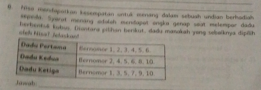 Nisa mendapatkan kesempatan untuk menang dalam sebuah undian berhadiah 
sepeda. Syarat menang adalah mendapat angka genap saat melempar dadu 
herbentuk kubus. Diantara pilihan berikut, dadu manakah yang sebaiknya dipilih 
aleh Nisa? Jelaskan! 
Jawab