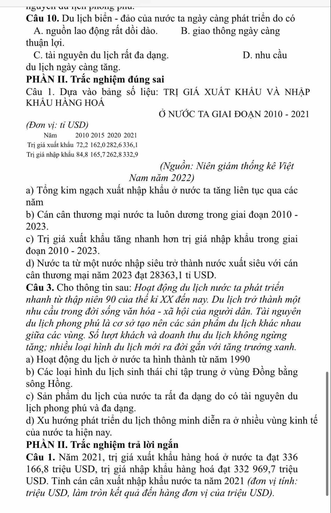 nguyen du nen phông pnu.
Câu 10. Du lịch biển - đảo của nước ta ngày càng phát triển do có
A. nguồn lao động rất dồi dào. B. giao thông ngày càng
thuận lợi.
C. tài nguyên du lịch rất đa dạng. D. nhu cầu
du lịch ngày càng tăng.
PHÀN II. Trắc nghiệm đúng sai
Câu 1. Dựa vào bảng số liệu: TRỊ GIÁ XUÁT KHÂU VÀ NHẠP
khÂU hÀnG hOá
Ở NƯỚC TA GIAI ĐOẠN 2010 - 2021
(Đơn vị: tỉ USD)
Năm 2010 2015 2020 2021
Trị giá xuất khẩu 72,2 162,0 282,6 336,1
Trị giá nhập khẩu 84,8 165,7 262,8 332,9
(Nguồn: Niên giám thống kê Việt
Nam năm 2022)
a) Tổng kim ngạch xuất nhập khẩu ở nước ta tăng liên tục qua các
năm
b) Cán cân thương mại nước ta luôn dương trong giai đoạn 2010 -
2023.
c) Trị giá xuất khẩu tăng nhanh hơn trị giá nhập khẩu trong giai
đoạn 2010 - 2023.
d) Nước ta từ một nước nhập siêu trở thành nước xuất siêu với cán
cân thương mại năm 2023 đạt 28363,1 tỉ USD.
Câu 3. Cho thông tin sau: Hoạt động du lịch nước ta phát triển
nhanh từ thập niên 90 của thế kỉ XX đến nay. Du lịch trở thành một
nhu cầu trong đời sống văn hóa - xã hội của người dân. Tài nguyên
du lịch phong phú là cơ sở tạo nên các sản phẩm du lịch khác nhau
giữa các vùng. Số lượt khách và doanh thu du lịch không ngừng
tăng; nhiều loại hình du lịch mới ra đời gắn với tăng trưởng xanh.
a) Hoạt động du lịch ở nước ta hình thành từ năm 1990
b) Các loại hình du lịch sinh thái chỉ tập trung ở vùng Đồng bằng
sông Hồng.
c) Sản phẩm du lịch của nước ta rất đa dạng do có tài nguyên du
lịch phong phú và đa dạng.
d) Xu hướng phát triển du lịch thông minh diễn ra ở nhiều vùng kinh tế
của nước ta hiện nay.
PHÀN II. Trắc nghiệm trả lời ngắn
Câu 1. Năm 2021, trị giá xuất khẩu hàng hoá ở nước ta đạt 336
166,8 triệu USD, trị giá nhập khẩu hàng hoá đạt 332 969,7 triệu
USD. Tỉnh cán cân xuất nhập khẩu nước ta năm 2021 (đơn vị tính:
triệu USD, làm tròn kết quả đến hàng đơn vị của triệu USD).