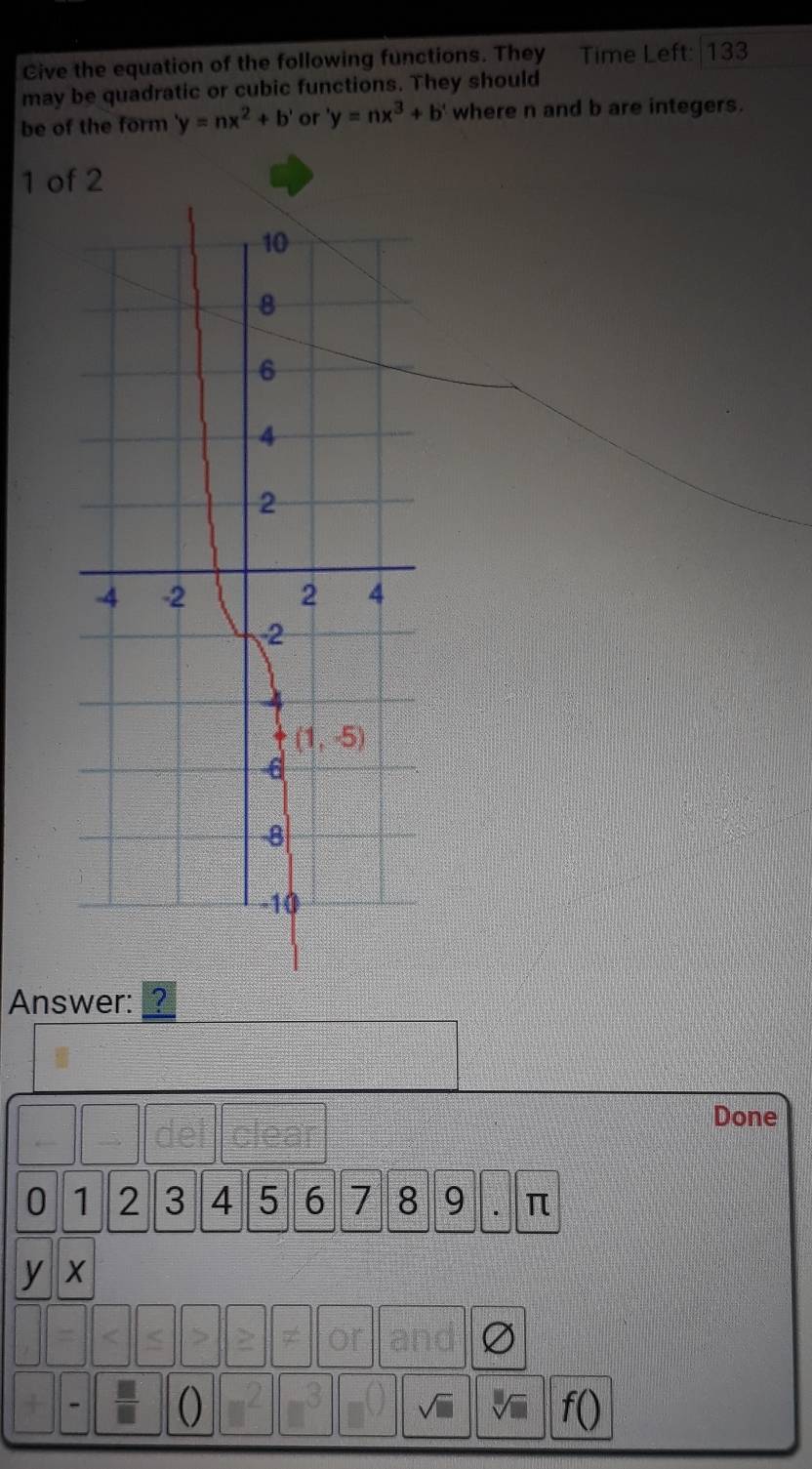 Give the equation of the following functions. They Time Left: 133
may be quadratic or cubic functions. They should
be of the form 'y=nx^2+b' or 'y=nx^3+b' where n and b are integers.
1 of 2
Answer: ?
Done
0 1 2 3 4 5 6 7 8 9 π
y x
or
()
I