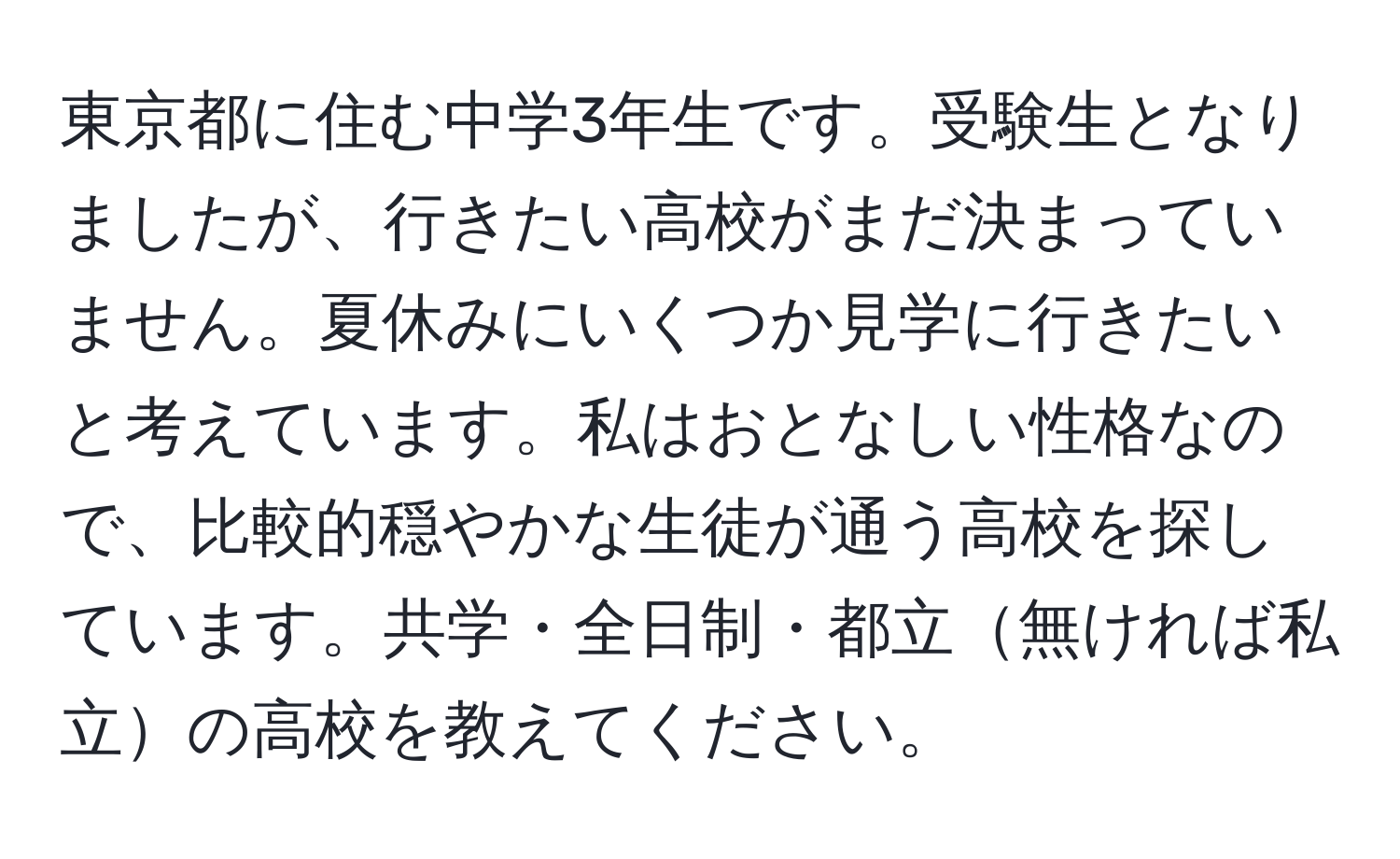 東京都に住む中学3年生です。受験生となりましたが、行きたい高校がまだ決まっていません。夏休みにいくつか見学に行きたいと考えています。私はおとなしい性格なので、比較的穏やかな生徒が通う高校を探しています。共学・全日制・都立無ければ私立の高校を教えてください。