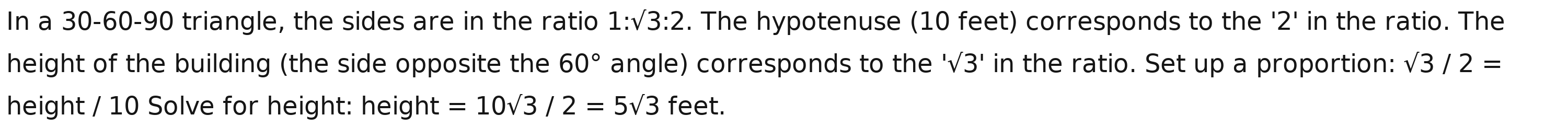 In a 30 - 60 - 90 triangle, the sides are in the ratio 1:sqrt(3):2. The hypotenuse (10 feet) corresponds to the ' 2 ' in the ratio. The 
height of the building (the side opposite the 60° angle) corresponds to the 'surd 3' in the ratio. Set up a proportion: sqrt(3)/2=
height / 10 Solve for height: height =10sqrt(3)/2=5sqrt(3) feet.