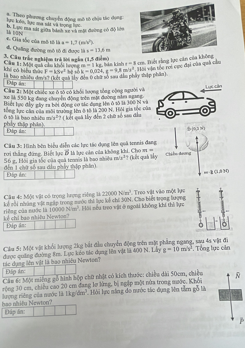 a. Theo phương chuyển động mô tô chịu tác dụng:
lực kéo, lực ma sát và trọng lực.
b. Lực ma sát giữa bánh xe và mặt đường có độ lớn
là 10N
c. Gia tốc của mô tô là a=1,7(m/s^2).
d. Quãng đường mô tô đi được là s=13,6m
3. Câu trắc nghiệm trả lời ngắn (1,5 điểm)
Câu 1:Mhat Q t quả cầu khối lượng m=1kg bán kính r=8cm. Biết rằng lực cản
khí có biểu thức F=kSv^2 hệ số k=0,024,g=9,8m/s^2. Hỏi vận tốc rơi cực đại của quả cầu
là bao nhiêu dm/s? (kết quả lấy đến 0 chữ số sau dấu phẩy thập phân)
Đáp án:
Câu 2: N Mc et chiếc xe ô tô có khối lượng tổng cộng người và
xe là 550 kg đang chuyển động trên mặt đường nằm ngang.
Biết lực đầy gây ra bởi động cơ tác dụng lên ô tô là 300 N và
tổng lực cản của môi trường lên ô tô là 200 N. Hỏi gia tốc của
ô tô là bao nhiêu m/s^2 ? ( kết quả lấy đến 2 chữ số sau dấu
phẩy thập phân).
Đáp án:
Câu 3: Hình bên biểu diễn các lực tác dụng lên quả tennis đan
rơi thẳng đứng. Biết lực vector D là lực cản của không khí. Cho m=
56 g, Hỏi gia tốc của quả tennis là bao nhiêu m/s^2 ? (kết quả l
đến 1 chữ số sau dấu phẩy thập phân).
Đáp án:
Câu 4: Một vật có trọng lượng riêng là 22000N/m^3. Treo vật vào một lực
kế rồi nhúng vật ngập trong nước thì lực kế chi 30N. Cho biết trọng lượng
riêng của nước là 10000N/m^3 Hỏi nếu treo vật ở ngoài không khí thì lực
kế chỉ bao nhiêu Newton?
Đáp án: )
Câu 5: Một vật khối lượng 2kg bắt đầu chuyển động trên mặt phẳng ngang, sau 4s vật đi
được quãng đường 8m. Lực kéo tác dụng lên vật là 400 N. Lấy g=10m/s^2. Tổng lực cản
tác dụng lên vật là bao nhiêu Newton?
Đáp án:
Câu 6:Mhat Q t miếng gỗ hình hộp chữ nhật có kích thước: chiều dài 50cm, chiều
overline N
rộng 30 cm, chiều cao 20 cm đang lơ lửng, bị ngập một nửa trong nước. Khối
lượng riêng của nước là 1kg/dm^3 *. Hỏi lực nâng do nước tác dụng lên tẫm gỗ là
bao nhiêu Newton?
Đáp án: