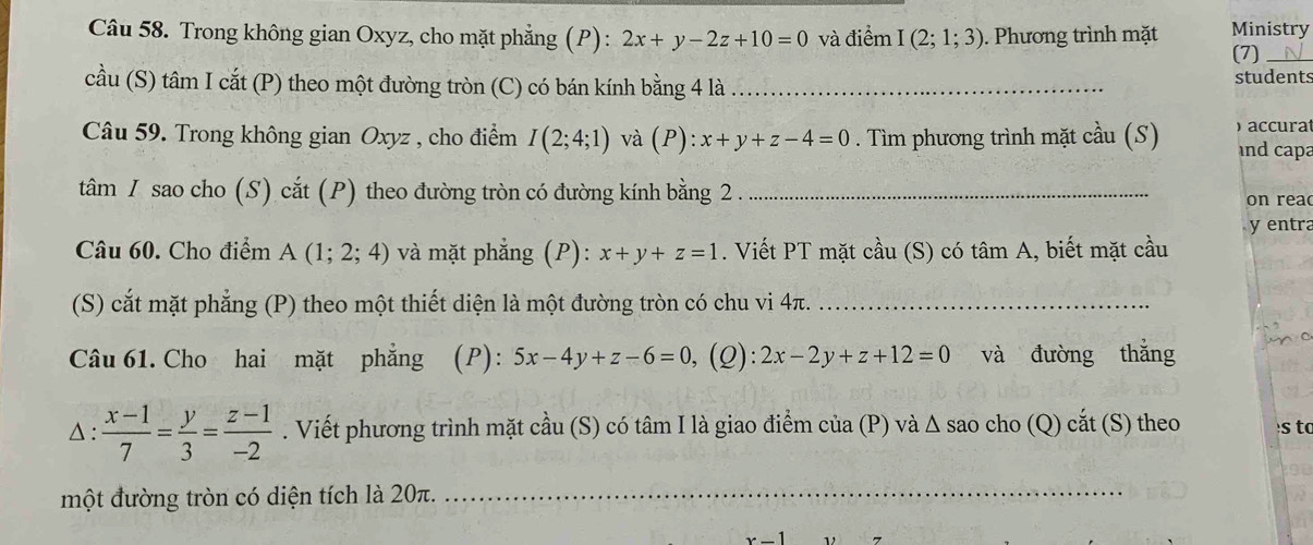 Trong không gian Oxyz, cho mặt phẳng (P) : 2x+y-2z+10=0 và điểm I(2;1;3). Phương trình mặt Ministry 
(7)_ 
cầu (S) tâm I cắt (P) theo một đường tròn (C) có bán kính bằng 4 là _students 
Câu 59. Trong không gian Oxy z , cho điểm I(2;4;1) và ( P ):x+y+z-4=0. Tìm phương trình mặt cầu (S) accura 
and capa 
tâm I sao cho (S) cắt (P) theo đường tròn có đường kính bằng 2. _on r e a 
y entra 
Câu 60. Cho điểm A(1;2;4) và mặt phẳng (P): x+y+z=1. Viết PT mặt cầu (S) có tâm A, biết mặt cầu 
(S) cắt mặt phẳng (P) theo một thiết diện là một đường tròn có chu vi 4π._ 
Câu 61. Cho hai mặt phẳng (P): 5x-4y+z-6=0 , (Q): 2x-2y+z+12=0 và đường thắng 
△ :  (x-1)/7 = y/3 = (z-1)/-2 . Viết phương trình mặt cầu (S) có tâm I là giao điểm của (P) và Δ sao cho (Q) cắt (S) theo s to 
một đường tròn có diện tích là 20π._ 
_ 
_